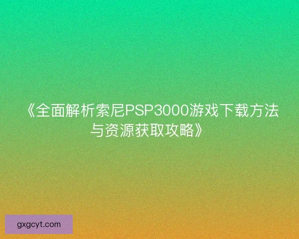 《全面解析索尼PSP3000游戏下载方法与资源获取攻略》