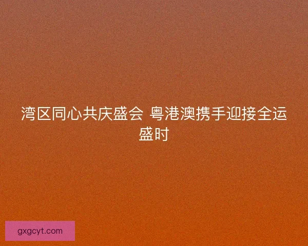湾区同心共庆盛会 粤港澳携手迎接全运盛时