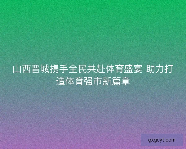 山西晋城携手全民共赴体育盛宴 助力打造体育强市新篇章